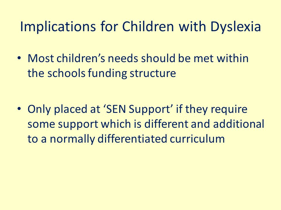 Implications for Children with Dyslexia Most children’s needs should be met within the schools funding structure Only placed at ‘SEN Support’ if they require some support which is different and additional to a normally differentiated curriculum