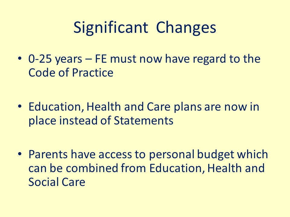Significant Changes 0-25 years – FE must now have regard to the Code of Practice Education, Health and Care plans are now in place instead of Statements Parents have access to personal budget which can be combined from Education, Health and Social Care