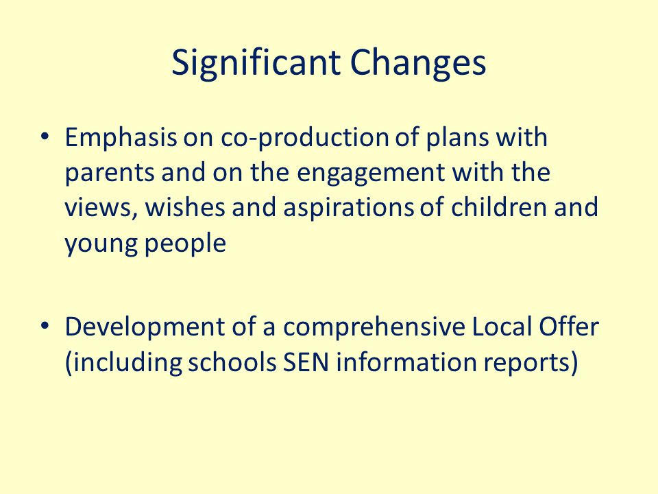 Significant Changes Emphasis on co-production of plans with parents and on the engagement with the views, wishes and aspirations of children and young people Development of a comprehensive Local Offer (including schools SEN information reports)