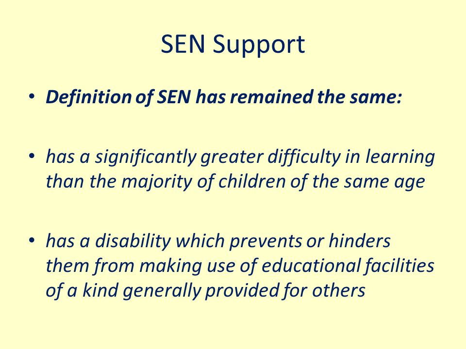 SEN Support Definition of SEN has remained the same: has a significantly greater difficulty in learning than the majority of children of the same age has a disability which prevents or hinders them from making use of educational facilities of a kind generally provided for others