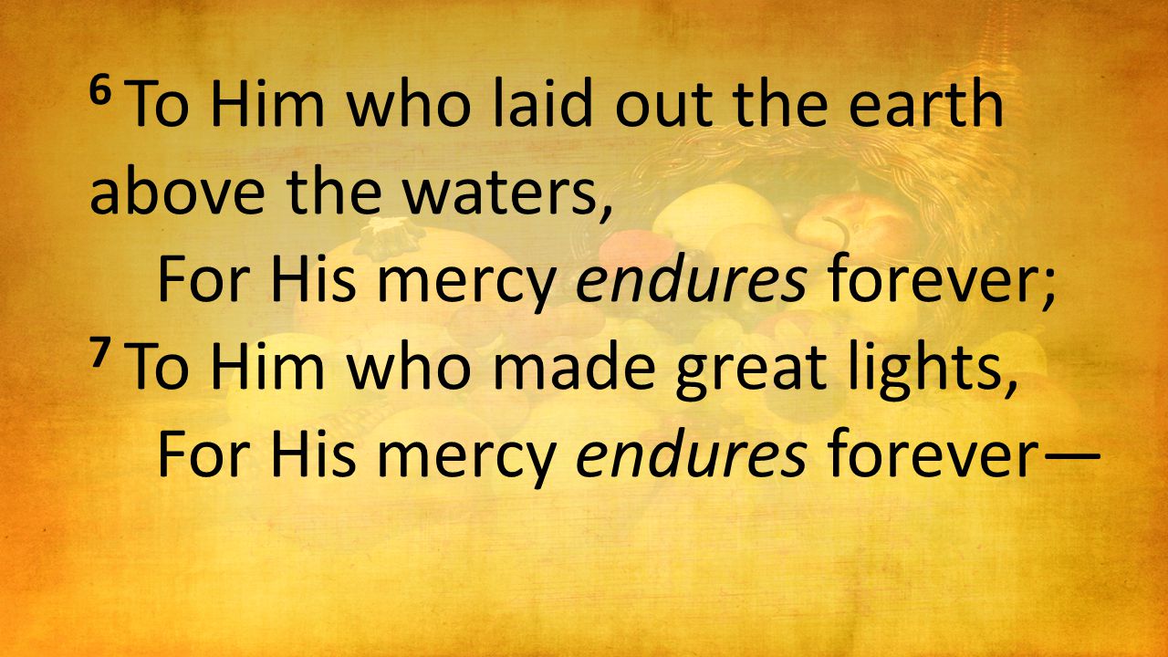 6 To Him who laid out the earth above the waters, For His mercy endures forever; 7 To Him who made great lights, For His mercy endures forever—