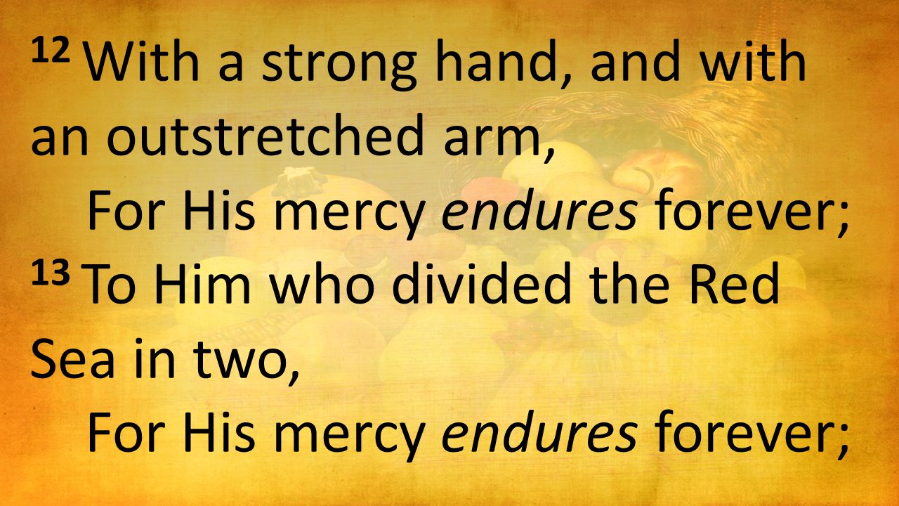 12 With a strong hand, and with an outstretched arm, For His mercy endures forever; 13 To Him who divided the Red Sea in two, For His mercy endures forever;