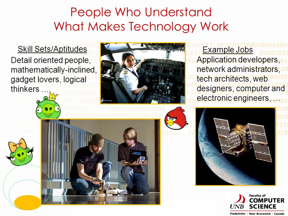 Skill Sets/Aptitudes Example Jobs Detail oriented people, mathematically-inclined, gadget lovers, logical thinkers … Application developers, network administrators, tech architects, web designers, computer and electronic engineers, … People Who Understand What Makes Technology Work