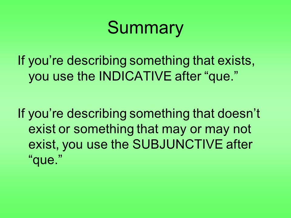 Summary If you’re describing something that exists, you use the INDICATIVE after que. If you’re describing something that doesn’t exist or something that may or may not exist, you use the SUBJUNCTIVE after que.