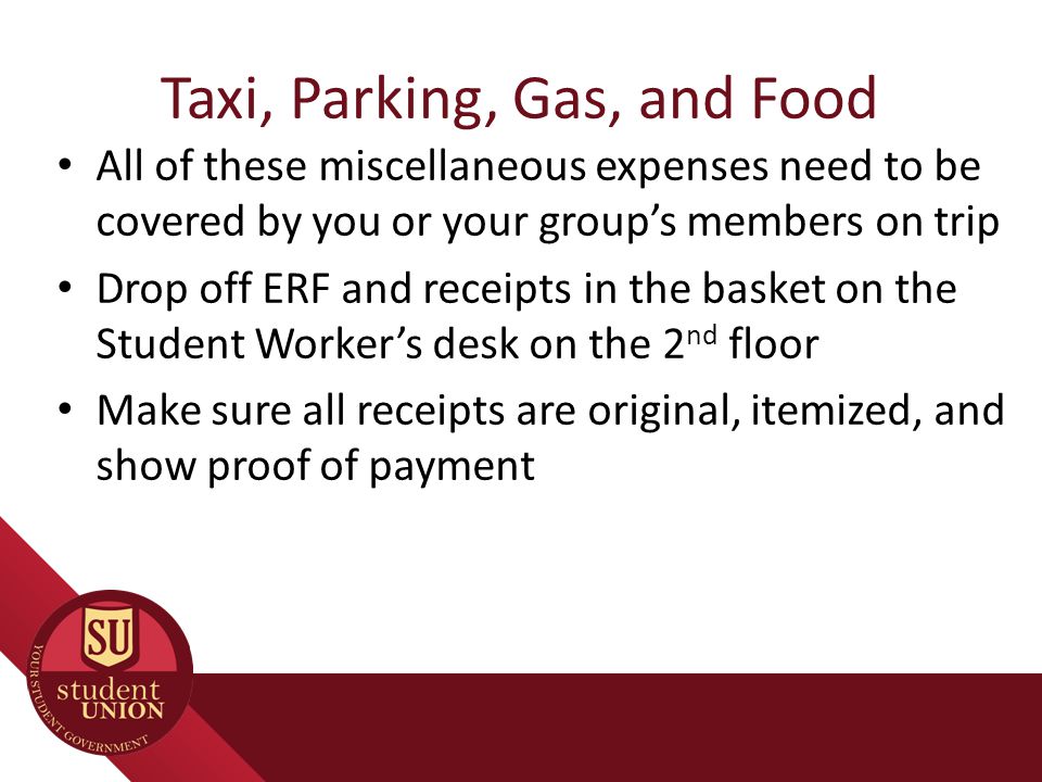 Taxi, Parking, Gas, and Food All of these miscellaneous expenses need to be covered by you or your group’s members on trip Drop off ERF and receipts in the basket on the Student Worker’s desk on the 2 nd floor Make sure all receipts are original, itemized, and show proof of payment