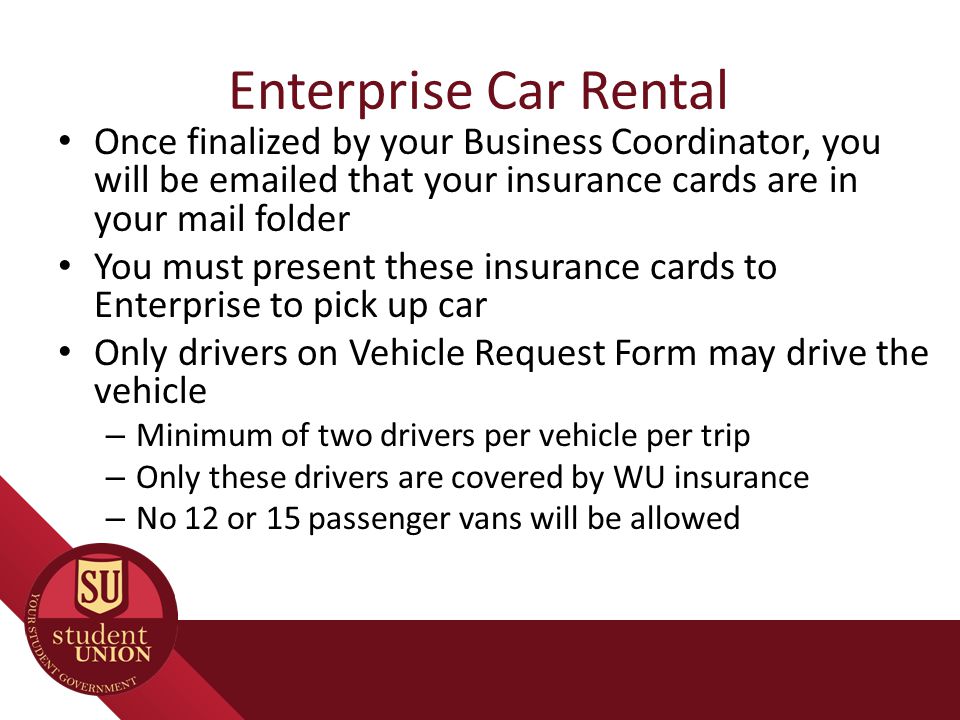 Enterprise Car Rental Once finalized by your Business Coordinator, you will be  ed that your insurance cards are in your mail folder You must present these insurance cards to Enterprise to pick up car Only drivers on Vehicle Request Form may drive the vehicle – Minimum of two drivers per vehicle per trip – Only these drivers are covered by WU insurance – No 12 or 15 passenger vans will be allowed
