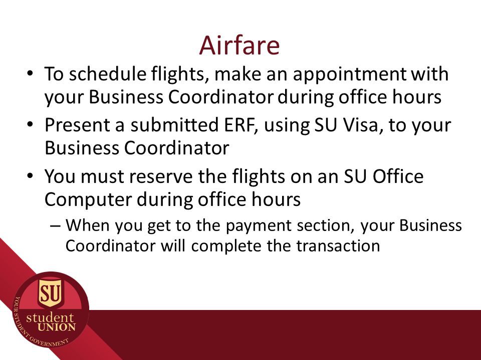 Airfare To schedule flights, make an appointment with your Business Coordinator during office hours Present a submitted ERF, using SU Visa, to your Business Coordinator You must reserve the flights on an SU Office Computer during office hours – When you get to the payment section, your Business Coordinator will complete the transaction