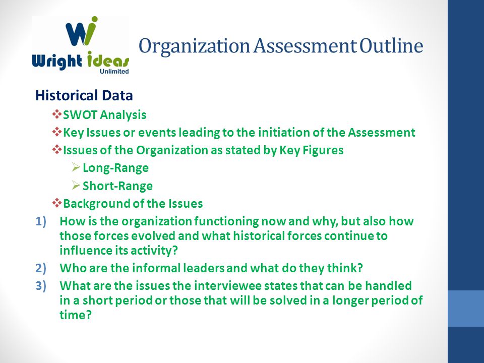 Organization Assessment Outline Historical Data  SWOT Analysis  Key Issues or events leading to the initiation of the Assessment  Issues of the Organization as stated by Key Figures  Long-Range  Short-Range  Background of the Issues 1)How is the organization functioning now and why, but also how those forces evolved and what historical forces continue to influence its activity.