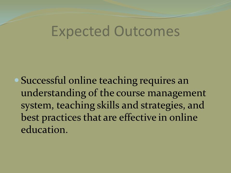 Expected Outcomes Successful online teaching requires an understanding of the course management system, teaching skills and strategies, and best practices that are effective in online education.