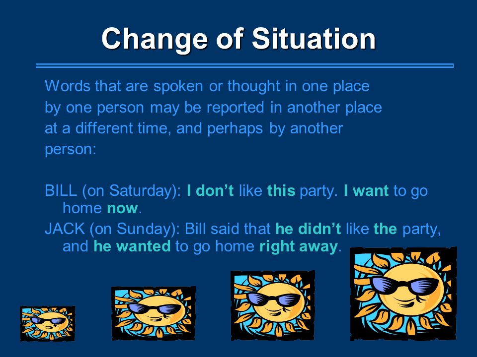 Change of Situation Words that are spoken or thought in one place by one person may be reported in another place at a different time, and perhaps by another person: BILL (on Saturday): I don’t like this party.
