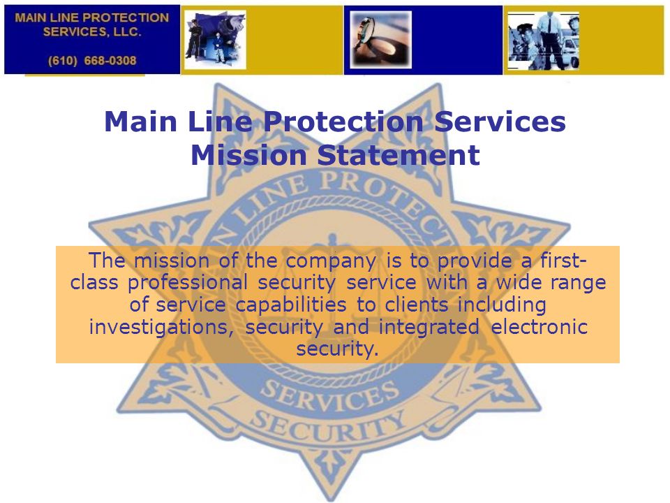 Main Line Protection Services Mission Statement The mission of the company is to provide a first- class professional security service with a wide range of service capabilities to clients including investigations, security and integrated electronic security.