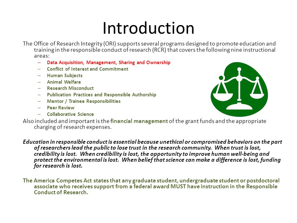 Introduction The Office of Research Integrity (ORI) supports several programs designed to promote education and training in the responsible conduct of research (RCR) that covers the following nine instructional areas: – Data Acquisition, Management, Sharing and Ownership – Conflict of Interest and Commitment – Human Subjects – Animal Welfare – Research Misconduct – Publication Practices and Responsible Authorship – Mentor / Trainee Responsibilities – Peer Review – Collaborative Science Also included and important is the financial management of the grant funds and the appropriate charging of research expenses.