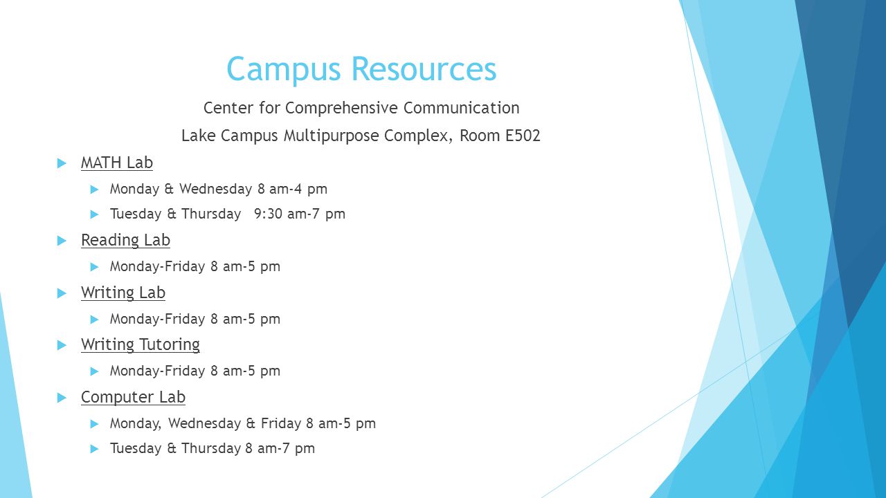 Campus Resources Center for Comprehensive Communication Lake Campus Multipurpose Complex, Room E502  MATH Lab  Monday & Wednesday 8 am-4 pm  Tuesday & Thursday 9:30 am-7 pm  Reading Lab  Monday-Friday 8 am-5 pm  Writing Lab  Monday-Friday 8 am-5 pm  Writing Tutoring  Monday-Friday 8 am-5 pm  Computer Lab  Monday, Wednesday & Friday 8 am-5 pm  Tuesday & Thursday 8 am-7 pm