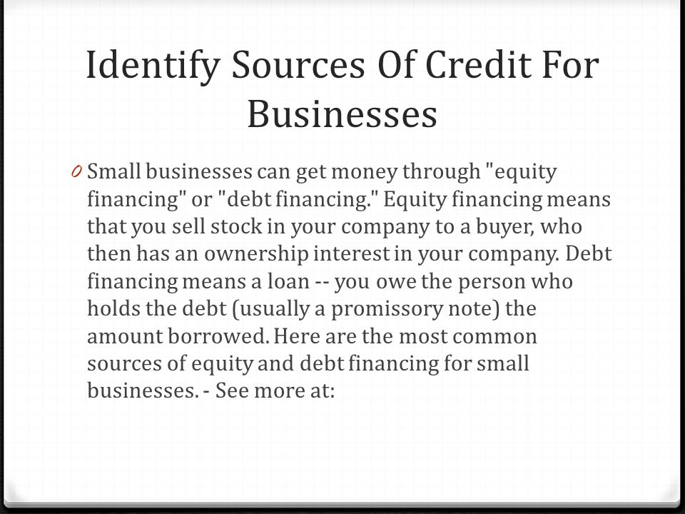 Identify Sources Of Credit For Businesses 0 Small businesses can get money through equity financing or debt financing. Equity financing means that you sell stock in your company to a buyer, who then has an ownership interest in your company.