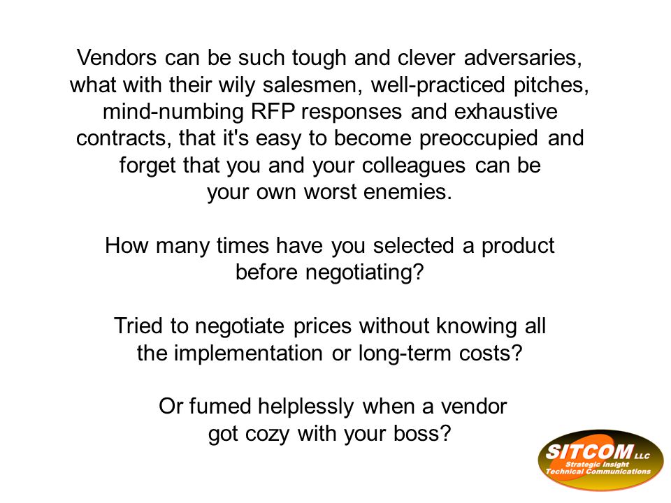Vendors can be such tough and clever adversaries, what with their wily salesmen, well-practiced pitches, mind-numbing RFP responses and exhaustive contracts, that it s easy to become preoccupied and forget that you and your colleagues can be your own worst enemies.