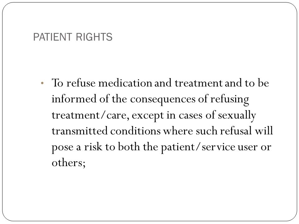 PATIENT RIGHTS 10 To refuse medication and treatment and to be informed of the consequences of refusing treatment/care, except in cases of sexually transmitted conditions where such refusal will pose a risk to both the patient/service user or others;
