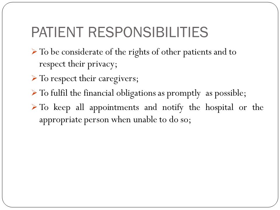 PATIENT RESPONSIBILITIES  To be considerate of the rights of other patients and to respect their privacy;  To respect their caregivers;  To fulfil the financial obligations as promptly as possible;  To keep all appointments and notify the hospital or the appropriate person when unable to do so;