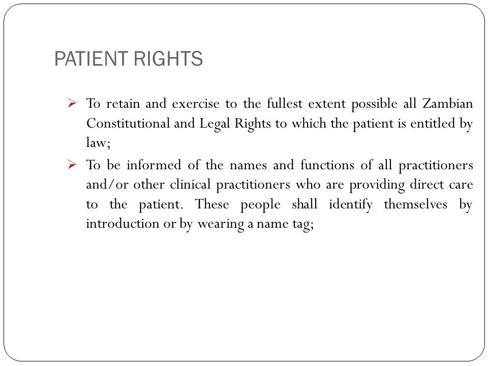 PATIENT RIGHTS 4  To retain and exercise to the fullest extent possible all Zambian Constitutional and Legal Rights to which the patient is entitled by law;  To be informed of the names and functions of all practitioners and/or other clinical practitioners who are providing direct care to the patient.