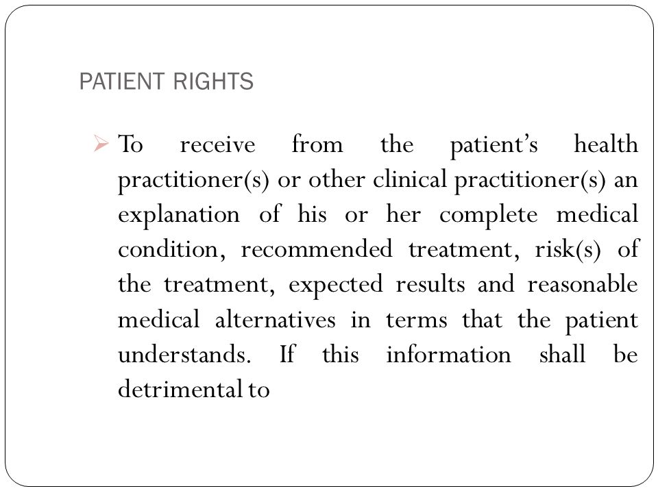 PATIENT RIGHTS 6  To receive from the patient’s health practitioner(s) or other clinical practitioner(s) an explanation of his or her complete medical condition, recommended treatment, risk(s) of the treatment, expected results and reasonable medical alternatives in terms that the patient understands.