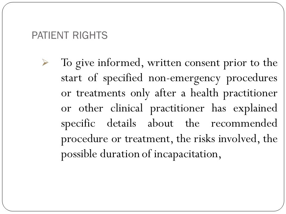 PATIENT RIGHTS 8  To give informed, written consent prior to the start of specified non-emergency procedures or treatments only after a health practitioner or other clinical practitioner has explained specific details about the recommended procedure or treatment, the risks involved, the possible duration of incapacitation,