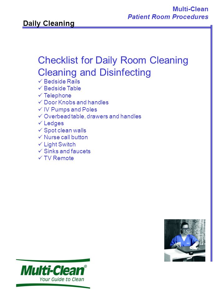 Daily Cleaning Checklist for Daily Room Cleaning Cleaning and Disinfecting Bedside Rails Bedside Table Telephone Door Knobs and handles IV Pumps and Poles Overbead table, drawers and handles Ledges Spot clean walls Nurse call button Light Switch Sinks and faucets TV Remote Multi-Clean Patient Room Procedures
