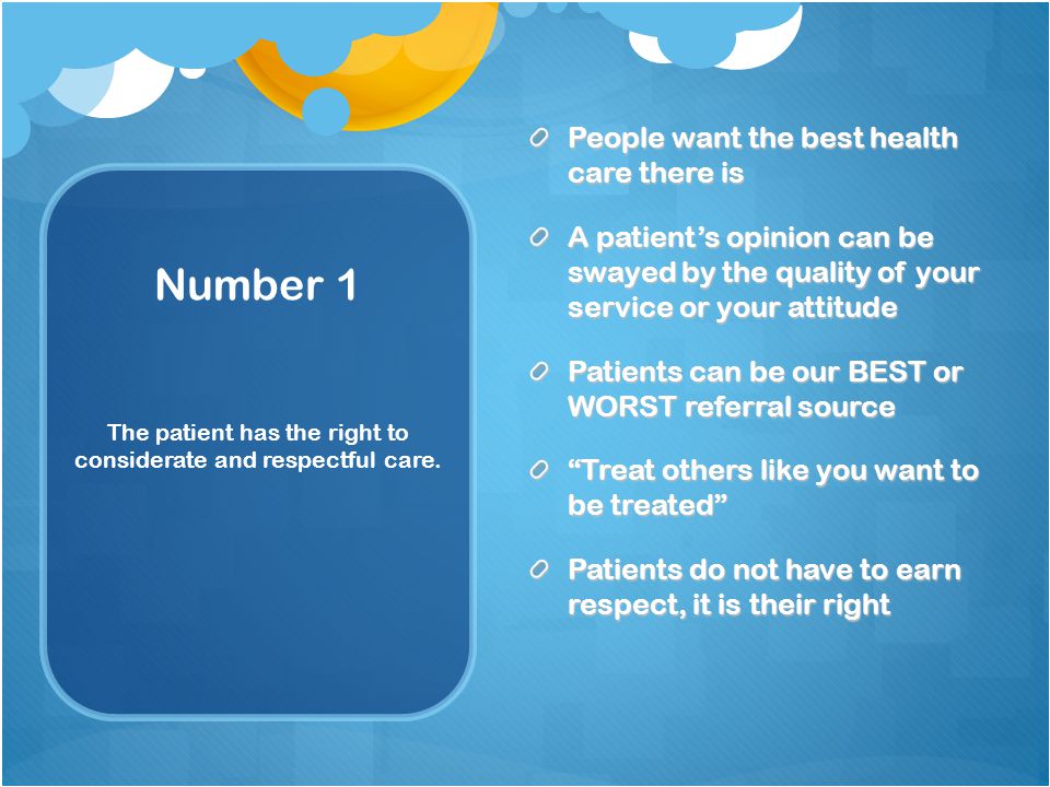 Number 1 People want the best health care there is A patient’s opinion can be swayed by the quality of your service or your attitude Patients can be our BEST or WORST referral source Treat others like you want to be treated Patients do not have to earn respect, it is their right The patient has the right to considerate and respectful care.