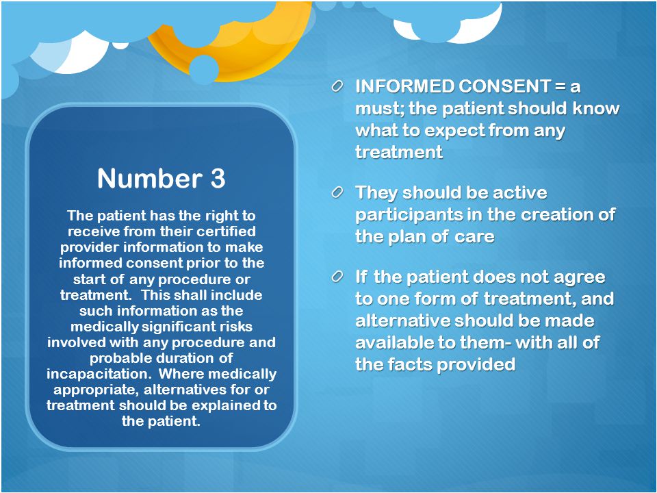 Number 3 INFORMED CONSENT = a must; the patient should know what to expect from any treatment They should be active participants in the creation of the plan of care If the patient does not agree to one form of treatment, and alternative should be made available to them- with all of the facts provided The patient has the right to receive from their certified provider information to make informed consent prior to the start of any procedure or treatment.