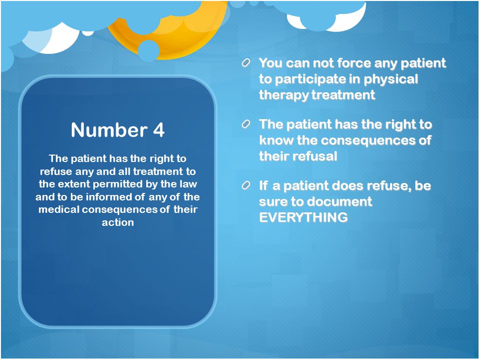 Number 4 You can not force any patient to participate in physical therapy treatment The patient has the right to know the consequences of their refusal If a patient does refuse, be sure to document EVERYTHING The patient has the right to refuse any and all treatment to the extent permitted by the law and to be informed of any of the medical consequences of their action