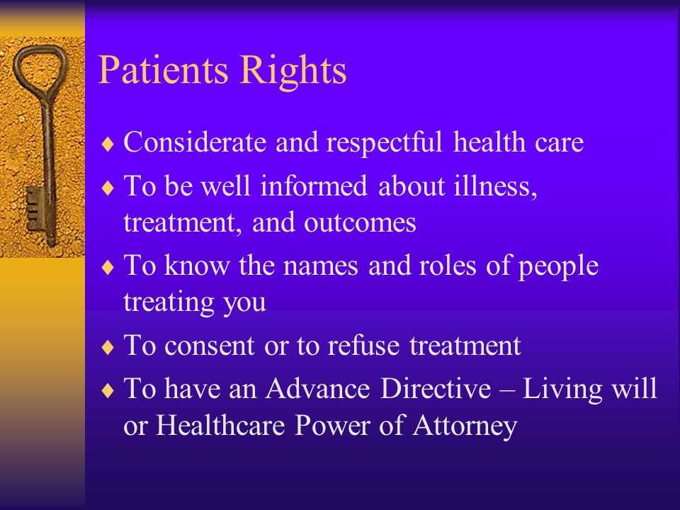 Patients Rights  Considerate and respectful health care  To be well informed about illness, treatment, and outcomes  To know the names and roles of people treating you  To consent or to refuse treatment  To have an Advance Directive – Living will or Healthcare Power of Attorney