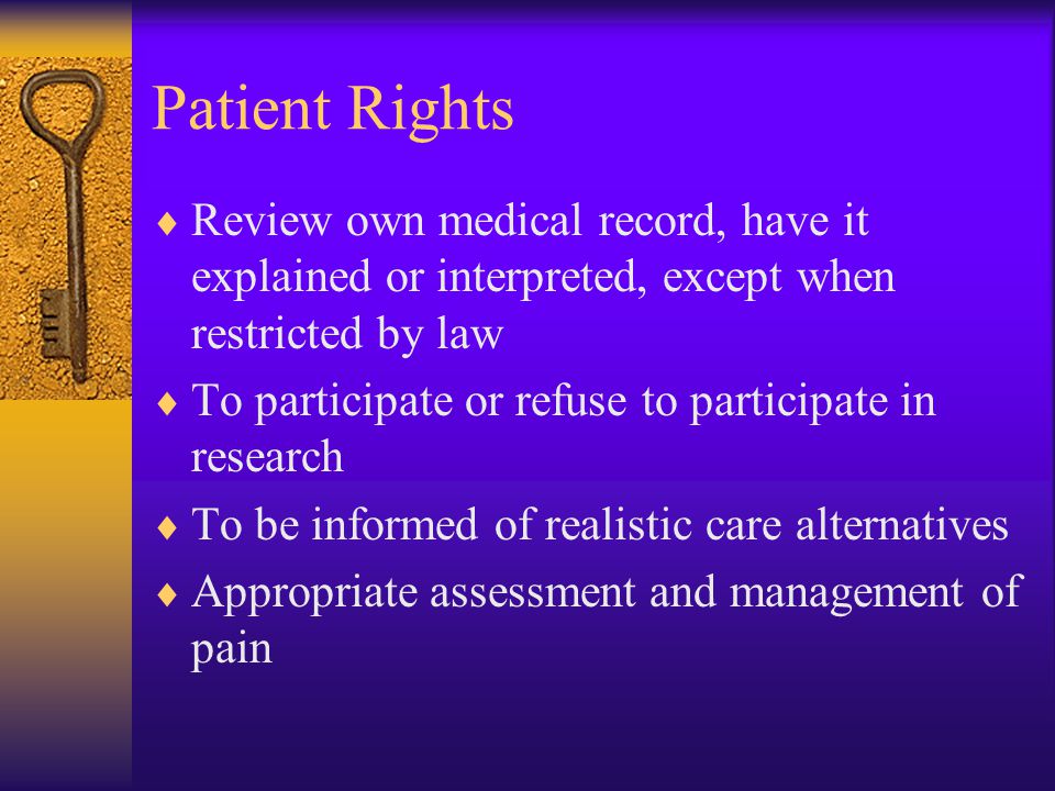 Patient Rights  Review own medical record, have it explained or interpreted, except when restricted by law  To participate or refuse to participate in research  To be informed of realistic care alternatives  Appropriate assessment and management of pain