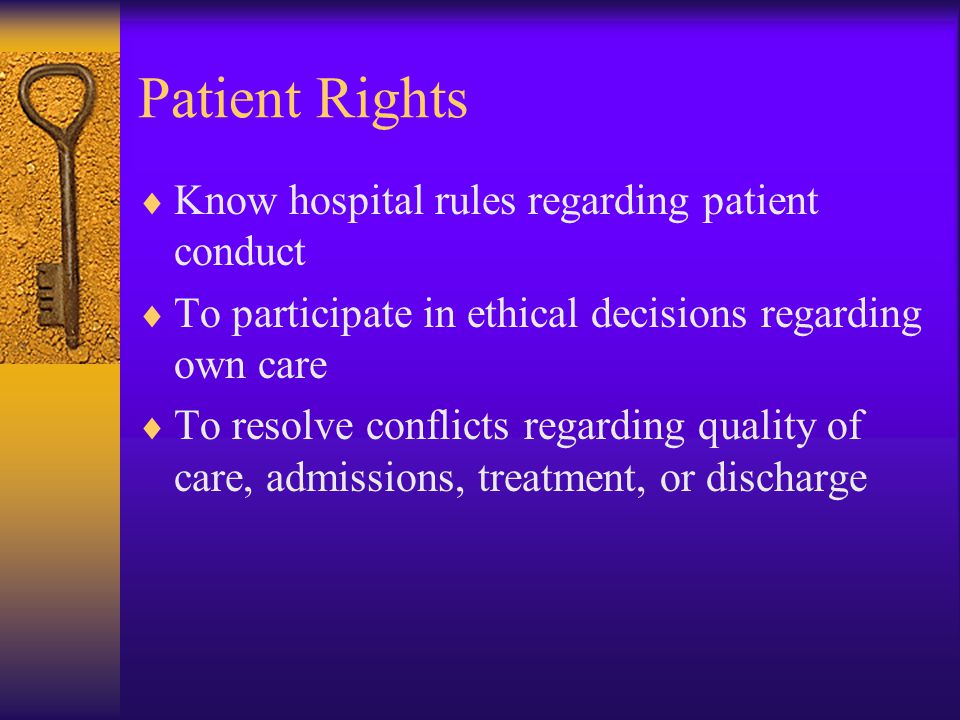 Patient Rights  Know hospital rules regarding patient conduct  To participate in ethical decisions regarding own care  To resolve conflicts regarding quality of care, admissions, treatment, or discharge