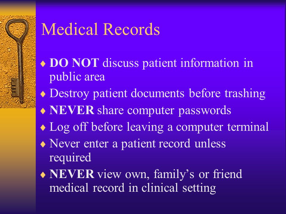 Medical Records  DO NOT discuss patient information in public area  Destroy patient documents before trashing  NEVER share computer passwords  Log off before leaving a computer terminal  Never enter a patient record unless required  NEVER view own, family’s or friend medical record in clinical setting