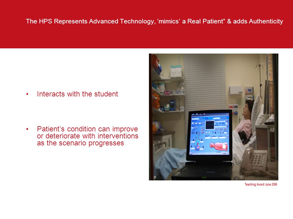 The HPS Represents Advanced Technology, ‘mimics’ a Real Patient & adds Authenticity Interacts with the student Patient’s condition can improve or deteriorate with interventions as the scenario progresses