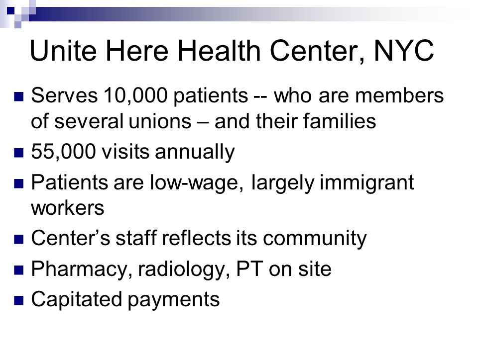 Unite Here Health Center, NYC Serves 10,000 patients -- who are members of several unions – and their families 55,000 visits annually Patients are low-wage, largely immigrant workers Center’s staff reflects its community Pharmacy, radiology, PT on site Capitated payments