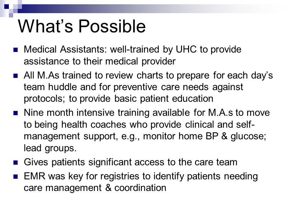 What’s Possible Medical Assistants: well-trained by UHC to provide assistance to their medical provider All M.As trained to review charts to prepare for each day’s team huddle and for preventive care needs against protocols; to provide basic patient education Nine month intensive training available for M.A.s to move to being health coaches who provide clinical and self- management support, e.g., monitor home BP & glucose; lead groups.