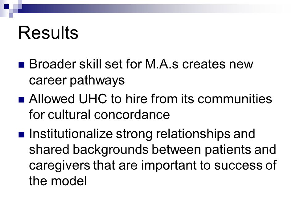 Results Broader skill set for M.A.s creates new career pathways Allowed UHC to hire from its communities for cultural concordance Institutionalize strong relationships and shared backgrounds between patients and caregivers that are important to success of the model
