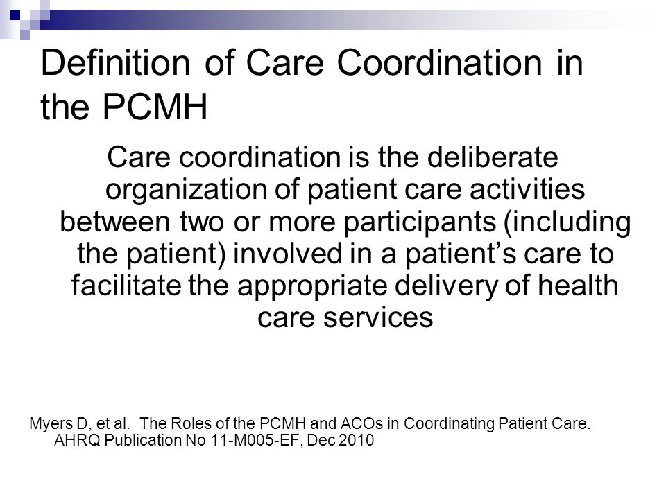 Definition of Care Coordination in the PCMH Care coordination is the deliberate organization of patient care activities between two or more participants (including the patient) involved in a patient’s care to facilitate the appropriate delivery of health care services Myers D, et al.