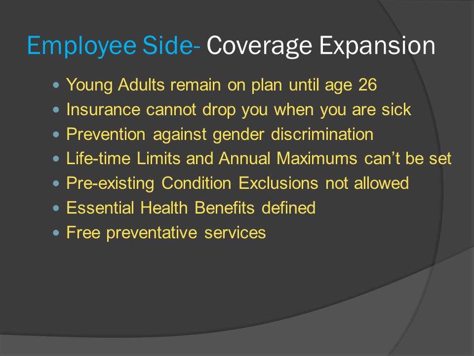 Employee Side- Coverage Expansion Young Adults remain on plan until age 26 Insurance cannot drop you when you are sick Prevention against gender discrimination Life-time Limits and Annual Maximums can’t be set Pre-existing Condition Exclusions not allowed Essential Health Benefits defined Free preventative services