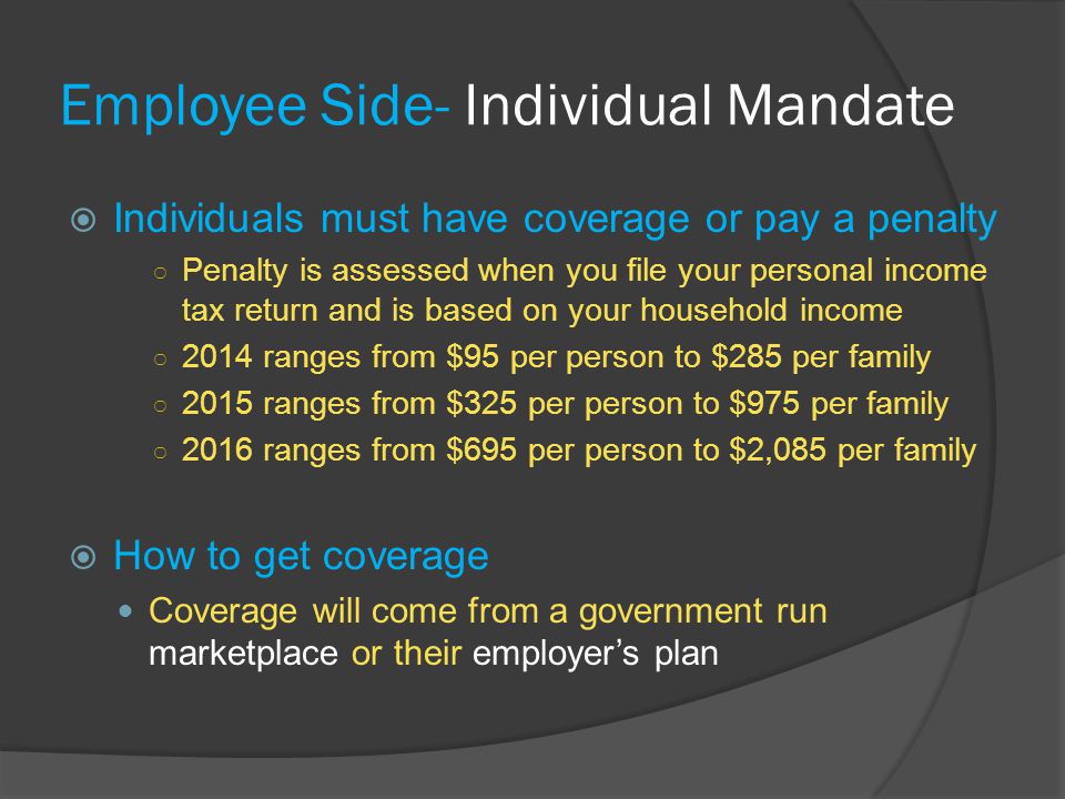 Employee Side- Individual Mandate  Individuals must have coverage or pay a penalty ○ Penalty is assessed when you file your personal income tax return and is based on your household income ○ 2014 ranges from $95 per person to $285 per family ○ 2015 ranges from $325 per person to $975 per family ○ 2016 ranges from $695 per person to $2,085 per family  How to get coverage Coverage will come from a government run marketplace or their employer’s plan