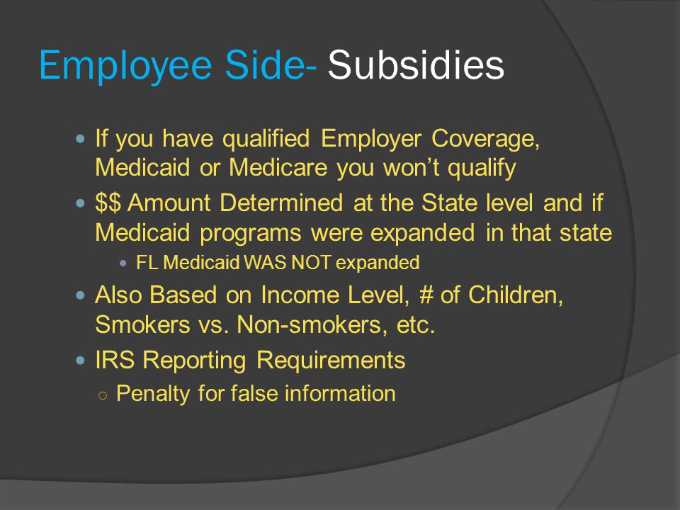 Employee Side- Subsidies If you have qualified Employer Coverage, Medicaid or Medicare you won’t qualify $$ Amount Determined at the State level and if Medicaid programs were expanded in that state FL Medicaid WAS NOT expanded Also Based on Income Level, # of Children, Smokers vs.