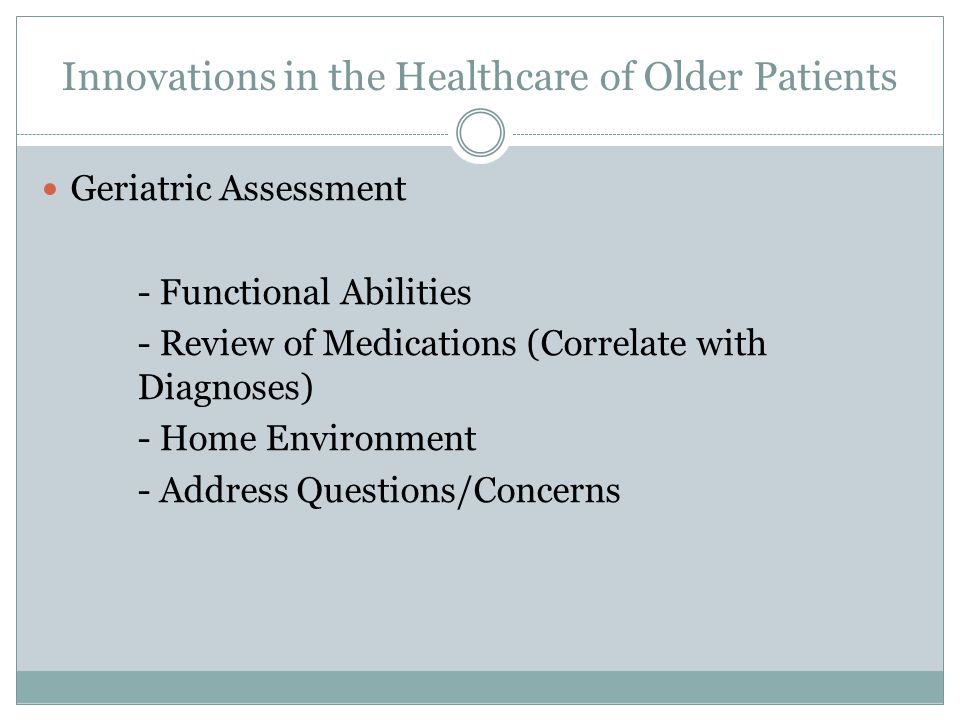 Innovations in the Healthcare of Older Patients Geriatric Assessment - Functional Abilities - Review of Medications (Correlate with Diagnoses) - Home Environment - Address Questions/Concerns