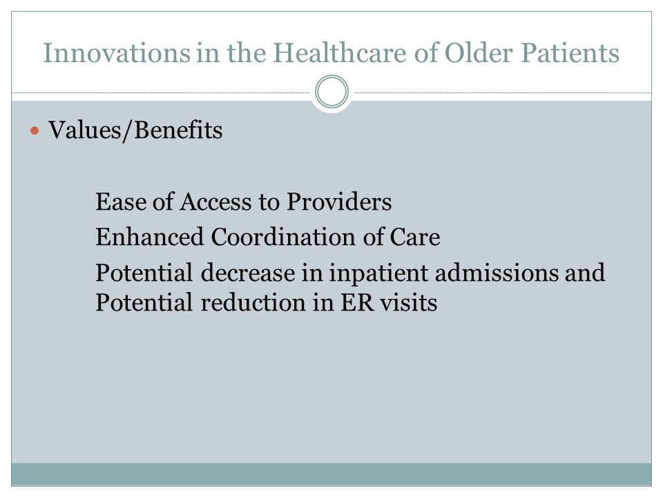 Innovations in the Healthcare of Older Patients Values/Benefits Ease of Access to Providers Enhanced Coordination of Care Potential decrease in inpatient admissions and Potential reduction in ER visits