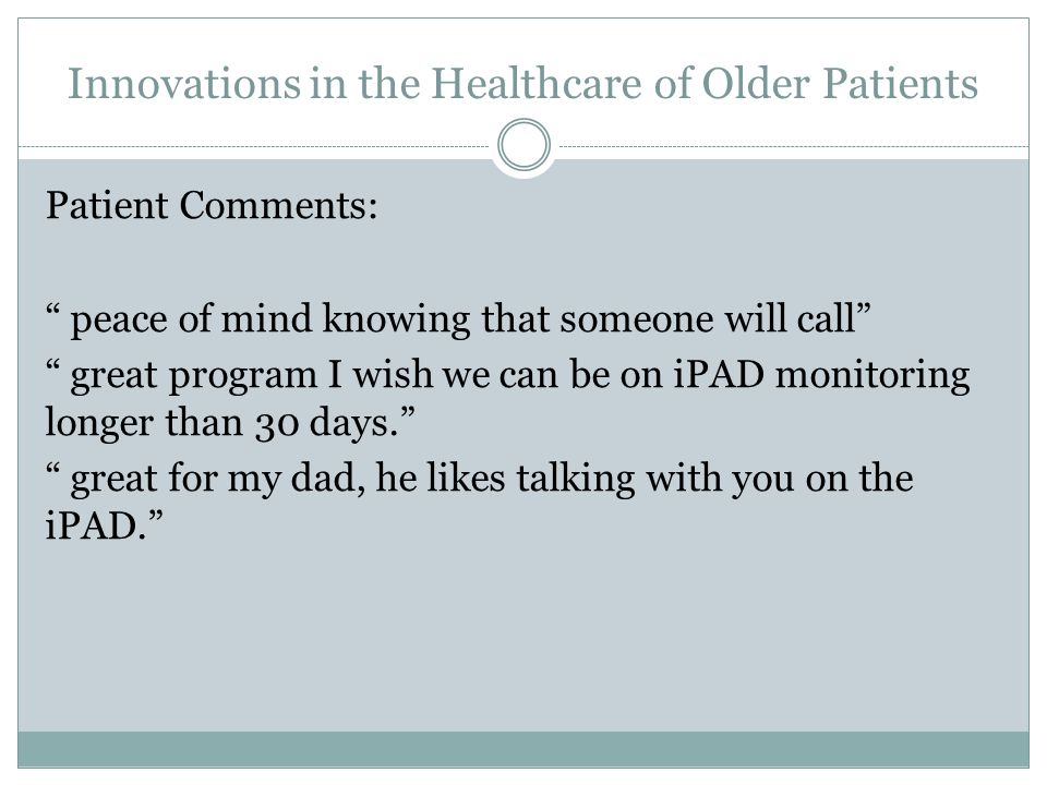 Innovations in the Healthcare of Older Patients Patient Comments: peace of mind knowing that someone will call great program I wish we can be on iPAD monitoring longer than 30 days. great for my dad, he likes talking with you on the iPAD.