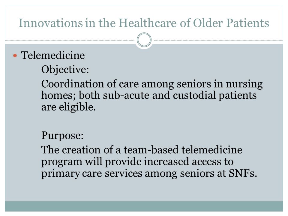 Innovations in the Healthcare of Older Patients Telemedicine Objective: Coordination of care among seniors in nursing homes; both sub-acute and custodial patients are eligible.