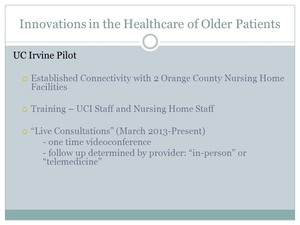 Innovations in the Healthcare of Older Patients UC Irvine Pilot  Established Connectivity with 2 Orange County Nursing Home Facilities  Training – UCI Staff and Nursing Home Staff  Live Consultations (March 2013-Present) - one time videoconference - follow up determined by provider: in-person or telemedicine