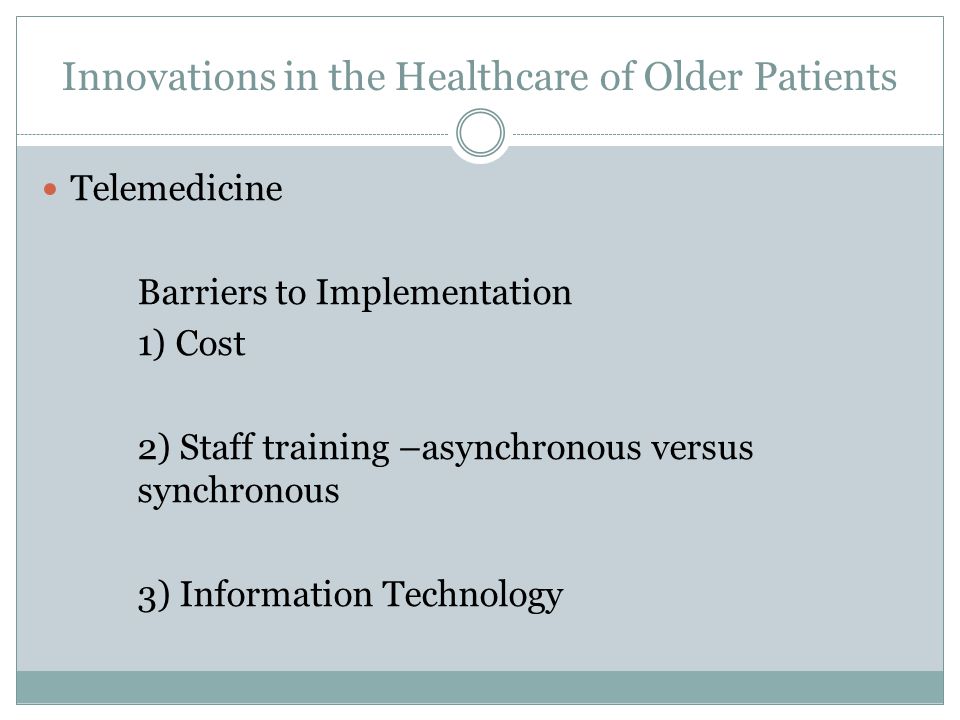 Innovations in the Healthcare of Older Patients Telemedicine Barriers to Implementation 1) Cost 2) Staff training –asynchronous versus synchronous 3) Information Technology