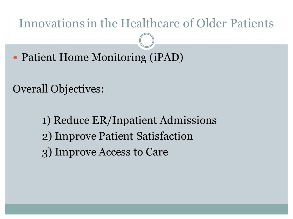 Innovations in the Healthcare of Older Patients Patient Home Monitoring (iPAD) Overall Objectives: 1) Reduce ER/Inpatient Admissions 2) Improve Patient Satisfaction 3) Improve Access to Care