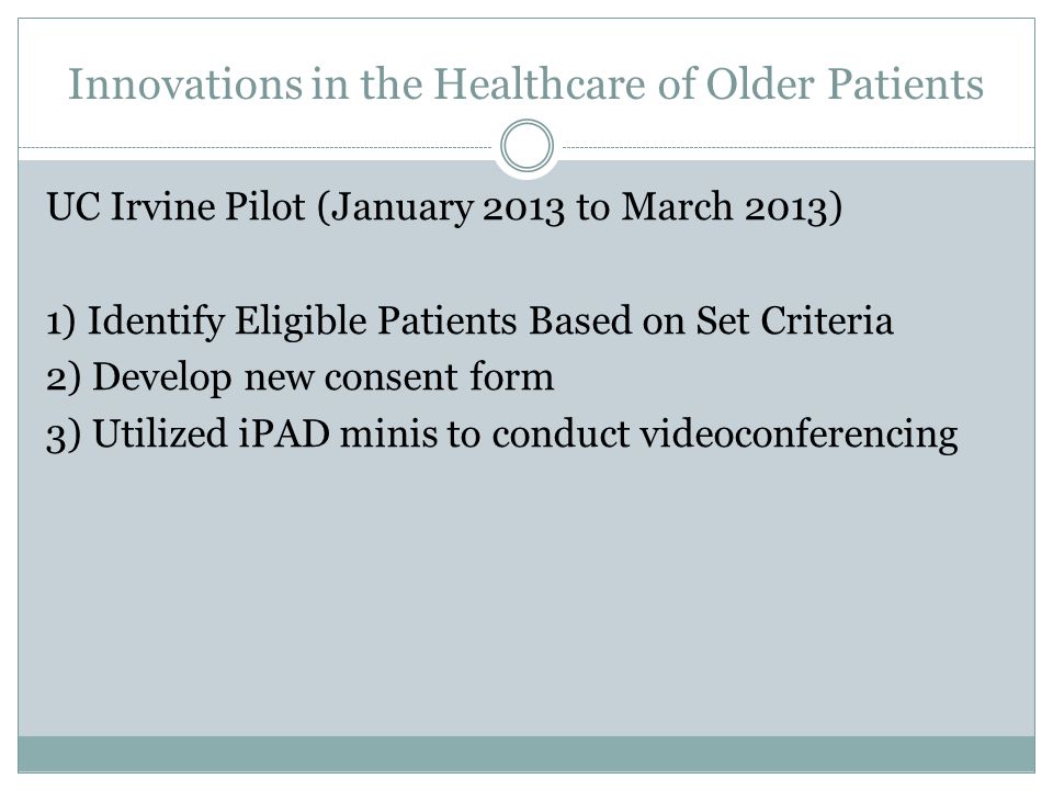 Innovations in the Healthcare of Older Patients UC Irvine Pilot (January 2013 to March 2013) 1) Identify Eligible Patients Based on Set Criteria 2) Develop new consent form 3) Utilized iPAD minis to conduct videoconferencing