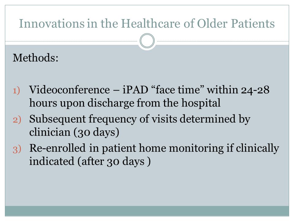 Innovations in the Healthcare of Older Patients Methods: 1) Videoconference – iPAD face time within hours upon discharge from the hospital 2) Subsequent frequency of visits determined by clinician (30 days) 3) Re-enrolled in patient home monitoring if clinically indicated (after 30 days )