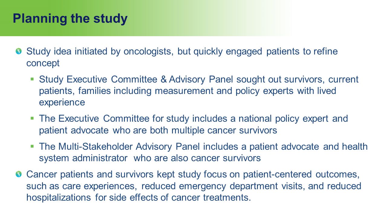 Planning the study Study idea initiated by oncologists, but quickly engaged patients to refine concept  Study Executive Committee & Advisory Panel sought out survivors, current patients, families including measurement and policy experts with lived experience  The Executive Committee for study includes a national policy expert and patient advocate who are both multiple cancer survivors  The Multi-Stakeholder Advisory Panel includes a patient advocate and health system administrator who are also cancer survivors Cancer patients and survivors kept study focus on patient-centered outcomes, such as care experiences, reduced emergency department visits, and reduced hospitalizations for side effects of cancer treatments.